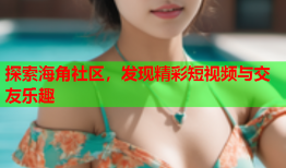 探索海角社区，发现精彩短视频与交友乐趣