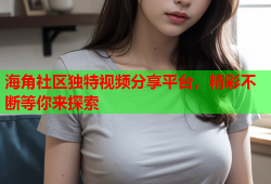 海角社区独特视频分享平台，精彩不断等你来探索