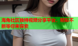 海角社区独特视频分享平台，精彩不断等你来探索