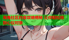 海角社区约会攻略揭秘 让你轻松找到心仪对象