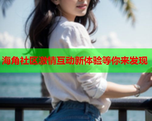 海角社区激情互动新体验等你来发现