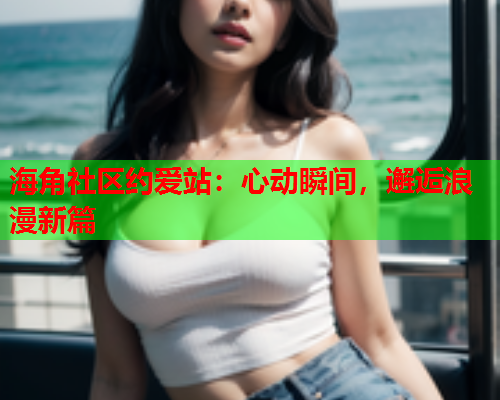 海角社区约爱站：心动瞬间，邂逅浪漫新篇